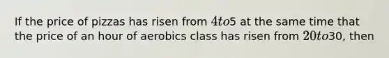 If the price of pizzas has risen from 4 to5 at the same time that the price of an hour of aerobics class has risen from 20 to30, then