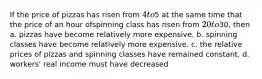 If the price of pizzas has risen from 4 to5 at the same time that the price of an hour ofspinning class has risen from 20 to30, then a. pizzas have become relatively more expensive. b. spinning classes have become relatively more expensive. c. the relative prices of pizzas and spinning classes have remained constant. d. workers' real income must have decreased