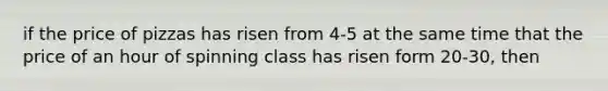 if the price of pizzas has risen from 4-5 at the same time that the price of an hour of spinning class has risen form 20-30, then