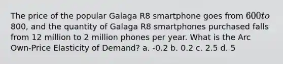 The price of the popular Galaga R8 smartphone goes from 600 to800, and the quantity of Galaga R8 smartphones purchased falls from 12 million to 2 million phones per year. What is the Arc Own-Price Elasticity of Demand? a. -0.2 b. 0.2 c. 2.5 d. 5