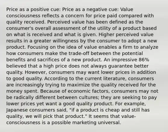 Price as a positive cue: Price as a negative cue: Value consciousness reflects a concern for price paid compared with quality received. Perceived value has been defined as the consumer's overall assessment of the utility of a product based on what is received and what is given. Higher perceived value results in a greater willingness by the consumer to adopt a new product. Focusing on the idea of value enables a firm to analyze how consumers make the trade-off between the potential benefits and sacrifices of a new product. An impressive 86% believed that a high price does not always guarantee better quality. However, consumers may want lower prices in addition to good quality. According to the current literature, consumers are increasingly trying to maximize the quality received for the money spent. Because of economic factors, consumers may not be radically different between cultures; they are seeking to pay lower prices yet want a good quality product. For example, Japanese consumers said, "if a product is cheap and still has quality, we will pick that product." It seems that value-consciousness is a possible marketing universal.