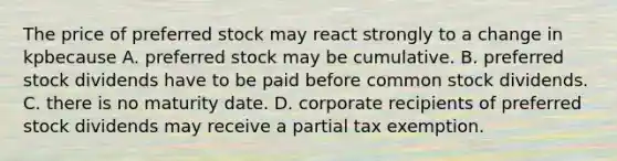 The price of preferred stock may react strongly to a change in kpbecause A. preferred stock may be cumulative. B. preferred stock dividends have to be paid before common stock dividends. C. there is no maturity date. D. corporate recipients of preferred stock dividends may receive a partial tax exemption.