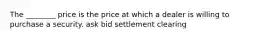 The ________ price is the price at which a dealer is willing to purchase a security. ask bid settlement clearing