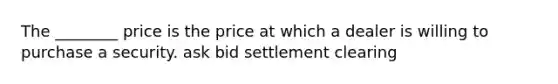 The ________ price is the price at which a dealer is willing to purchase a security. ask bid settlement clearing