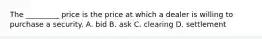 The _________ price is the price at which a dealer is willing to purchase a security. A. bid B. ask C. clearing D. settlement