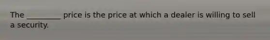 The _________ price is the price at which a dealer is willing to sell a security.