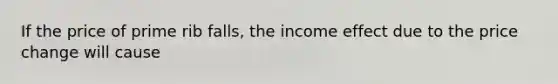 If the price of prime rib falls, the income effect due to the price change will cause