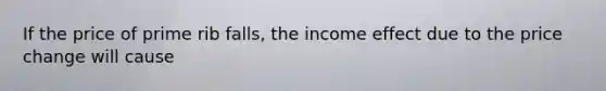 If the price of prime rib​ falls, the income effect due to the price change will cause