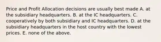 Price and Profit Allocation decisions are usually best made A. at the subsidiary headquarters. B. at the IC headquarters. C. cooperatively by both subsidiary and IC headquarters. D. at the subsidiary headquarters in the host country with the lowest prices. E. none of the above.