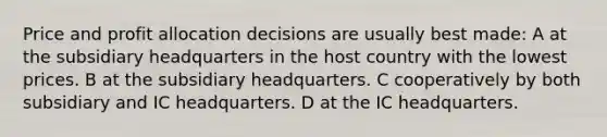 Price and profit allocation decisions are usually best made: A at the subsidiary headquarters in the host country with the lowest prices. B at the subsidiary headquarters. C cooperatively by both subsidiary and IC headquarters. D at the IC headquarters.