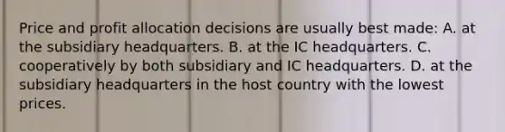 Price and profit allocation decisions are usually best made: A. at the subsidiary headquarters. B. at the IC headquarters. C. cooperatively by both subsidiary and IC headquarters. D. at the subsidiary headquarters in the host country with the lowest prices.