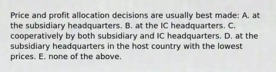 Price and profit allocation decisions are usually best made: A. at the subsidiary headquarters. B. at the IC headquarters. C. cooperatively by both subsidiary and IC headquarters. D. at the subsidiary headquarters in the host country with the lowest prices. E. none of the above.