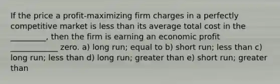 If the price a profit-maximizing firm charges in a perfectly competitive market is less than its average total cost in the _________, then the firm is earning an economic profit ____________ zero. a) long run; equal to b) short run; less than c) long run; less than d) long run; greater than e) short run; greater than