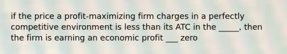 if the price a profit-maximizing firm charges in a perfectly competitive environment is less than its ATC in the _____, then the firm is earning an economic profit ___ zero