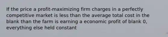 If the price a profit-maximizing firm charges in a perfectly competitive market is less than the average total cost in the blank than the farm is earning a economic profit of blank 0, everything else held constant