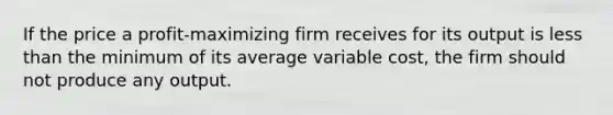 If the price a profit-maximizing firm receives for its output is less than the minimum of its average variable cost, the firm should not produce any output.