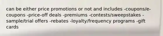 can be either price promotions or not and includes -coupons/e-coupons -price-off deals -premiums -contests/sweepstakes -sample/trial offers -rebates -loyalty/frequency programs -gift cards