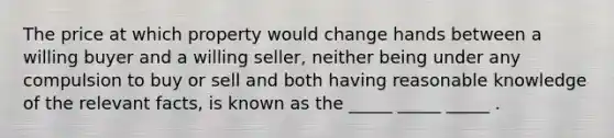 The price at which property would change hands between a willing buyer and a willing seller, neither being under any compulsion to buy or sell and both having reasonable knowledge of the relevant facts, is known as the _____ _____ _____ .