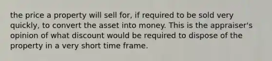 the price a property will sell for, if required to be sold very quickly, to convert the asset into money. This is the appraiser's opinion of what discount would be required to dispose of the property in a very short time frame.