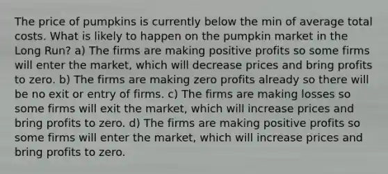 The price of pumpkins is currently below the min of average total costs. What is likely to happen on the pumpkin market in the Long Run? a) The firms are making positive profits so some firms will enter the market, which will decrease prices and bring profits to zero. b) The firms are making zero profits already so there will be no exit or entry of firms. c) The firms are making losses so some firms will exit the market, which will increase prices and bring profits to zero. d) The firms are making positive profits so some firms will enter the market, which will increase prices and bring profits to zero.