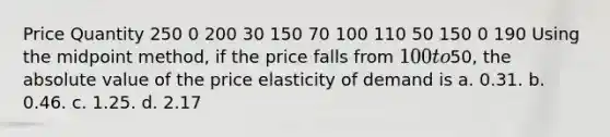 Price Quantity 250 0 200 30 150 70 100 110 50 150 0 190 Using the midpoint method, if the price falls from 100 to50, the absolute value of the price elasticity of demand is a. 0.31. b. 0.46. c. 1.25. d. 2.17