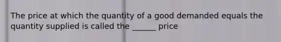 The price at which the quantity of a good demanded equals the quantity supplied is called the ______ price