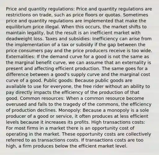 Price and quantity regulations: Price and quantity regulations are restrictions on trade, such as price floors or quotas. Sometimes price and quantity regulations are implemented that make the equilibrium price illegal. When this occurs, the market shifts to maintain legality, but the result is an inefficient market with deadweight loss. Taxes and subsidies: Inefficiency can arise from the implementation of a tax or subsidy if the gap between the price consumers pay and the price producers receive is too wide. Externalities: If the demand curve for a good is not the same as the marginal benefit curve, we can assume that an externality is present and affecting efficient production. The same goes for a difference between a good's supply curve and the marginal cost curve of a good. Public goods: Because public goods are available to use for everyone, the free rider without an ability to pay directly impacts the efficiency of the production of that good. Common resources: When a common resource become overused and falls to the tragedy of the commons, the efficiency of production declines. Monopoly: Because a monopoly is a sole producer of a good or service, it often produces at less efficient levels because it increases its profits. High transactions costs: For most firms in a market there is an opportunity cost of operating in the market. These opportunity costs are collectively referred to as transactions costs. If transactions costs are too high, a firm produces below the efficient market level.