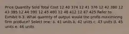 Price Quantity Sold Total Cost 12 40 374 12 41 376 12 42 380 12 43 385 12 44 390 12 45 400 12 46 412 12 47 425 Refer to Exhibit 8-3. What quantity of output would the profit-maximizing firm produce? Select one: a. 41 units b. 42 units c. 43 units d. 45 units e. 46 units