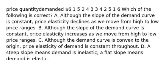 price quantitydemanded 6 1 5 2 4 3 3 4 2 5 1 6 Which of the following is correct? A. Although the slope of the demand curve is constant, price elasticity declines as we move from high to low price ranges. B. Although the slope of the demand curve is constant, price elasticity increases as we move from high to low price ranges. C. Although the demand curve is convex to the origin, price elasticity of demand is constant throughout. D. A steep slope means demand is inelastic; a flat slope means demand is elastic.