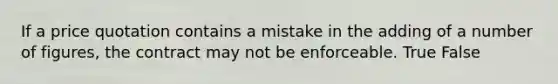 If a price quotation contains a mistake in the adding of a number of figures, the contract may not be enforceable. True False