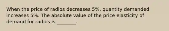 When the price of radios decreases 5%, quantity demanded increases 5%. The absolute value of the price elasticity of demand for radios is ________.