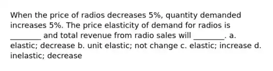 When the price of radios decreases 5%, quantity demanded increases 5%. The price elasticity of demand for radios is ________ and total revenue from radio sales will ________. a. elastic; decrease b. unit elastic; not change c. elastic; increase d. inelastic; decrease