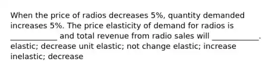 When the price of radios decreases 5%, quantity demanded increases 5%. The price elasticity of demand for radios is ____________ and total revenue from radio sales will ____________. elastic; decrease unit elastic; not change elastic; increase inelastic; decrease