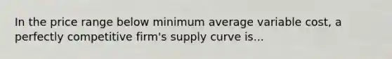 In the price range below minimum average variable cost, a perfectly competitive firm's supply curve is...