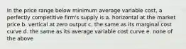 In the price range below minimum average variable cost, a perfectly competitive firm's supply is a. horizontal at the market price b. vertical at zero output c. the same as its marginal cost curve d. the same as its average variable cost curve e. none of the above