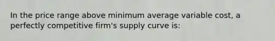 In the price range above minimum average variable cost, a perfectly competitive firm's supply curve is: