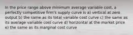 In the price range above minimum average variable cost, a perfectly competitive firm's supply curve is a) vertical at zero output b) the same as its total variable cost curve c) the same as its average variable cost curve d) horizontal at the market price e) the same as its marginal cost curve