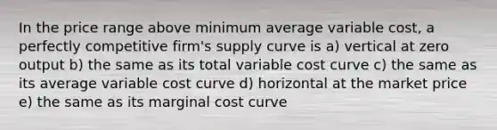 In the price range above minimum average variable cost, a perfectly competitive firm's supply curve is a) vertical at zero output b) the same as its total variable cost curve c) the same as its average variable cost curve d) horizontal at the market price e) the same as its marginal cost curve