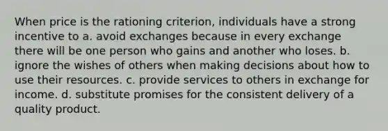 When price is the rationing criterion, individuals have a strong incentive to a. avoid exchanges because in every exchange there will be one person who gains and another who loses. b. ignore the wishes of others when making decisions about how to use their resources. c. provide services to others in exchange for income. d. substitute promises for the consistent delivery of a quality product.