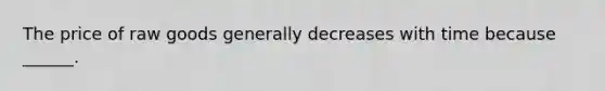 The price of raw goods generally decreases with time because ______.