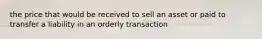 the price that would be received to sell an asset or paid to transfer a liability in an orderly transaction