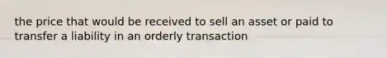 the price that would be received to sell an asset or paid to transfer a liability in an orderly transaction