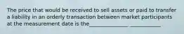 The price that would be received to sell assets or paid to transfer a liability in an orderly transaction between market participants at the measurement date is the_______________ ____________