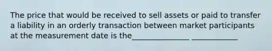 The price that would be received to sell assets or paid to transfer a liability in an orderly transaction between market participants at the measurement date is the_______________ ____________