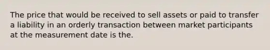 The price that would be received to sell assets or paid to transfer a liability in an orderly transaction between market participants at the measurement date is the.