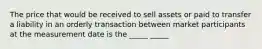 The price that would be received to sell assets or paid to transfer a liability in an orderly transaction between market participants at the measurement date is the _____ _____