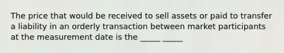 The price that would be received to sell assets or paid to transfer a liability in an orderly transaction between market participants at the measurement date is the _____ _____