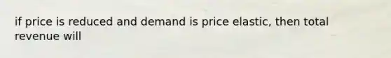 if price is reduced and demand is price elastic, then total revenue will