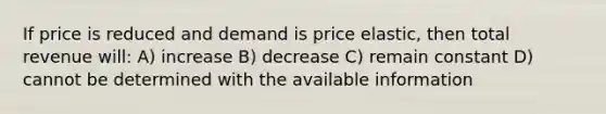 If price is reduced and demand is price elastic, then total revenue will: A) increase B) decrease C) remain constant D) cannot be determined with the available information