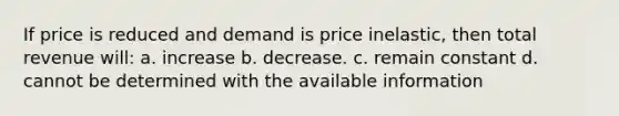 If price is reduced and demand is price inelastic, then total revenue will: a. increase b. decrease. c. remain constant d. cannot be determined with the available information